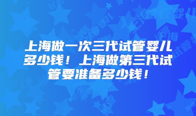 上海做一次三代试管婴儿多少钱！上海做第三代试管要准备多少钱！