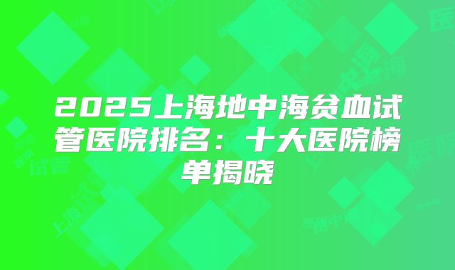 2025上海地中海贫血试管医院排名：十大医院榜单揭晓