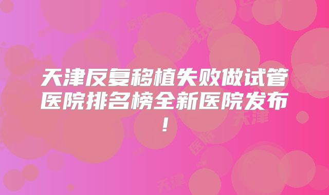 天津反复移植失败做试管医院排名榜全新医院发布!
