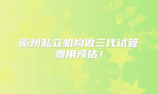 衢州私立机构做三代试管费用预估！