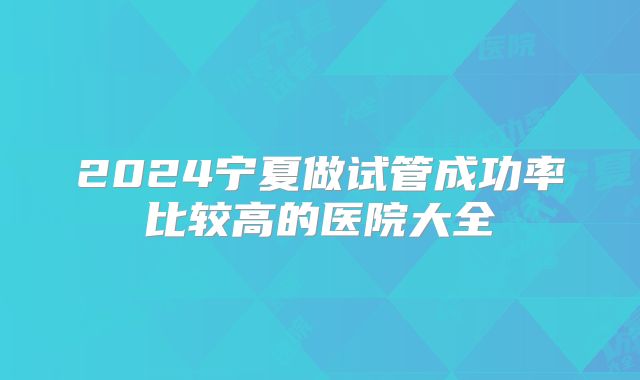 2024宁夏做试管成功率比较高的医院大全
