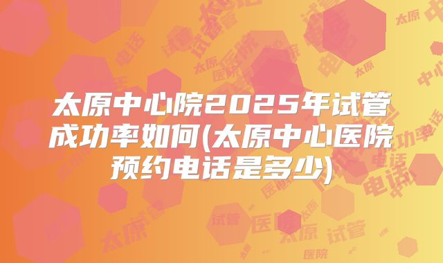 太原中心院2025年试管成功率如何(太原中心医院预约电话是多少)