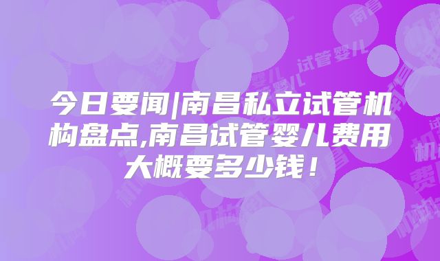 今日要闻|南昌私立试管机构盘点,南昌试管婴儿费用大概要多少钱!