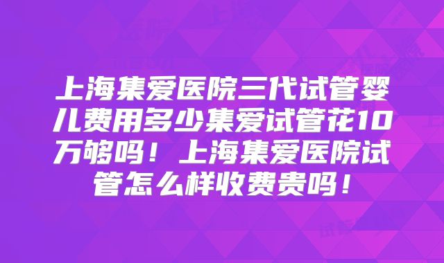 上海集爱医院三代试管婴儿费用多少集爱试管花10万够吗!上海集爱医院试管怎么样收费贵吗!