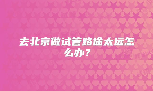 去北京做试管路途太远怎么办？