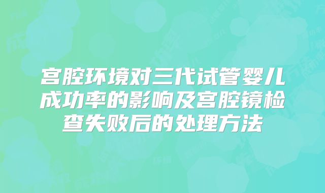 宫腔环境对三代试管婴儿成功率的影响及宫腔镜检查失败后的处理方法