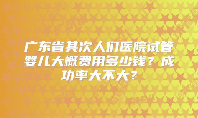 广东省其次人们医院试管婴儿大概费用多少钱？成功率大不大？