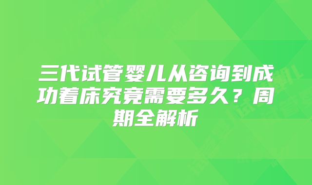 三代试管婴儿从咨询到成功着床究竟需要多久？周期全解析