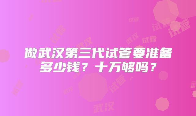 做武汉第三代试管要准备多少钱？十万够吗？
