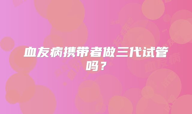 血友病携带者做三代试管吗？