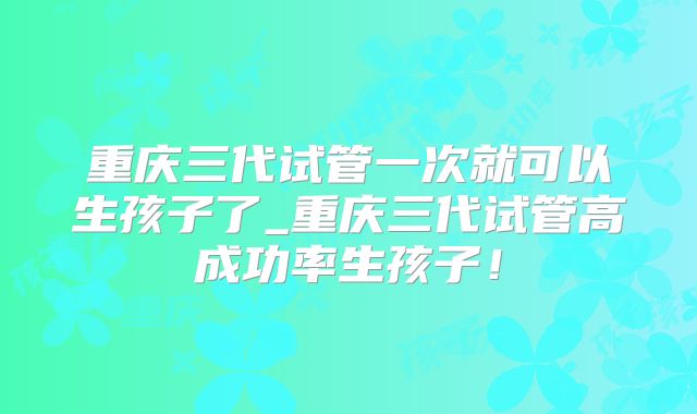 重庆三代试管一次就可以生孩子了_重庆三代试管高成功率生孩子!