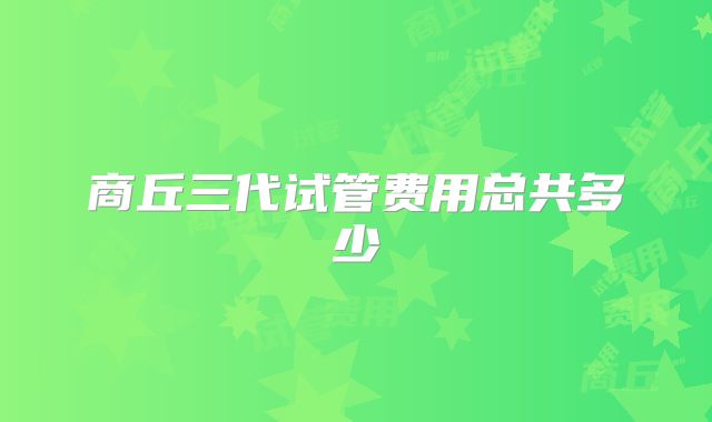 商丘三代试管费用总共多少