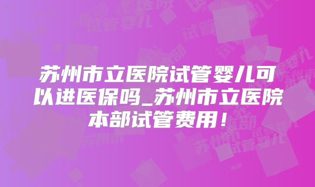 苏州市立医院试管婴儿可以进医保吗_苏州市立医院本部试管费用！