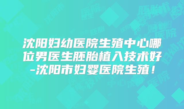 沈阳妇幼医院生殖中心哪位男医生胚胎植入技术好-沈阳市妇婴医院生殖！