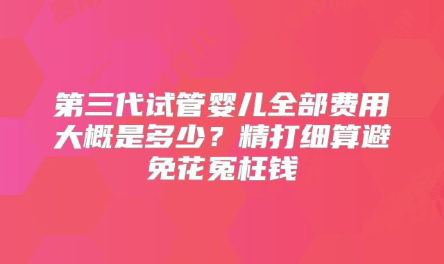第三代试管婴儿全部费用大概是多少？精打细算避免花冤枉钱
