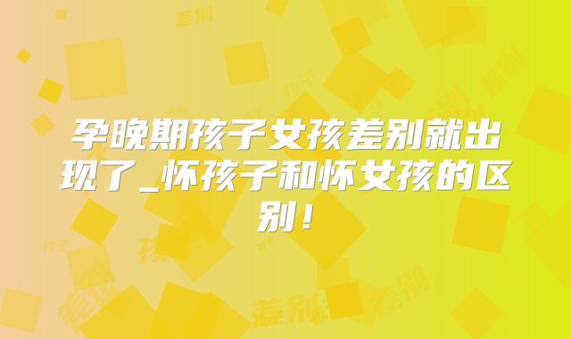孕晚期孩子女孩差别就出现了_怀孩子和怀女孩的区别!