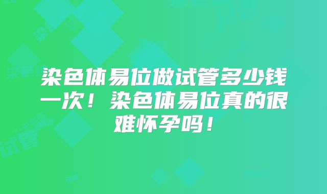 染色体易位做试管多少钱一次！染色体易位真的很难怀孕吗！