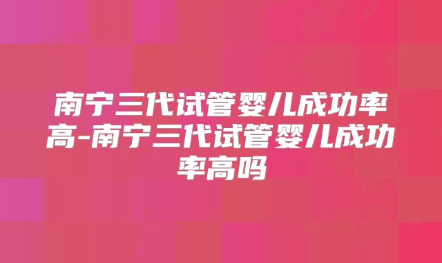 南宁三代试管婴儿成功率高-南宁三代试管婴儿成功率高吗