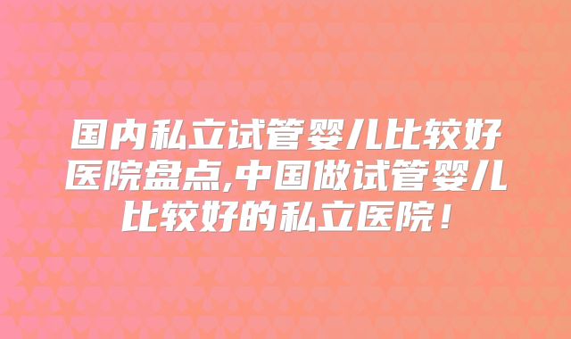 国内私立试管婴儿比较好医院盘点,中国做试管婴儿比较好的私立医院！