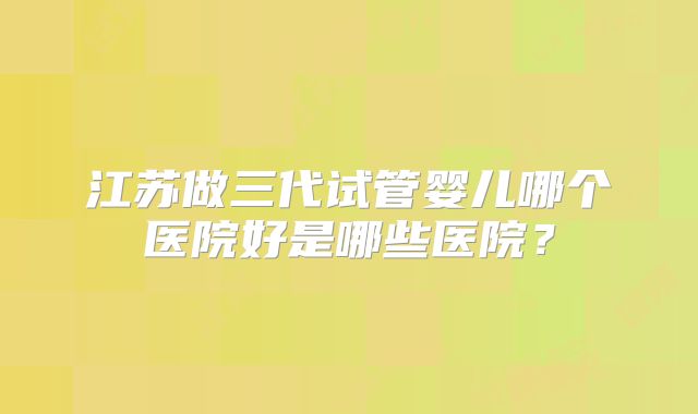 江苏做三代试管婴儿哪个医院好是哪些医院?