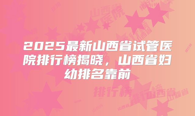 2025最新山西省试管医院排行榜揭晓，山西省妇幼排名靠前
