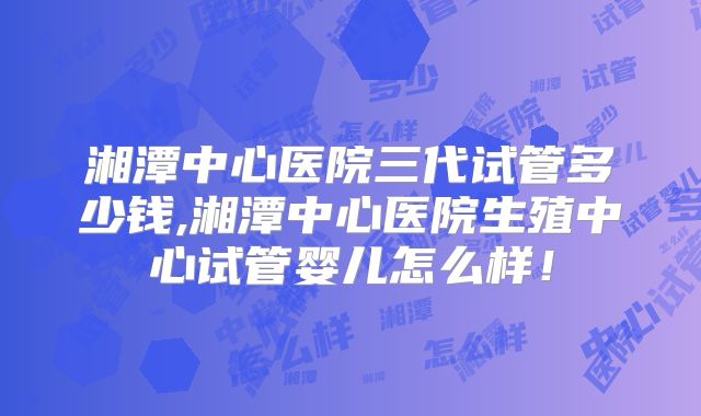 湘潭中心医院三代试管多少钱,湘潭中心医院生殖中心试管婴儿怎么样!