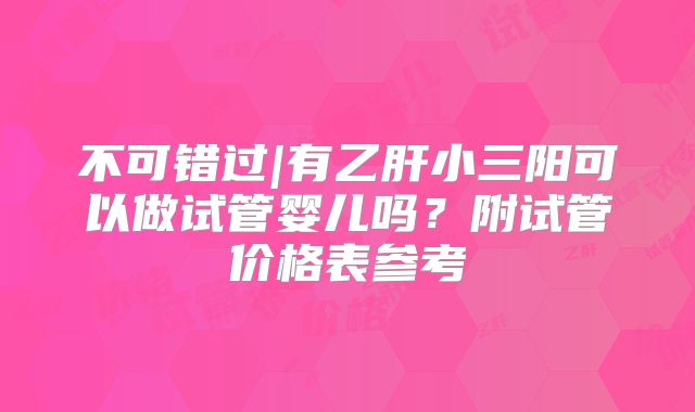 不可错过|有乙肝小三阳可以做试管婴儿吗？附试管价格表参考