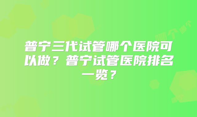 普宁三代试管哪个医院可以做?普宁试管医院排名一览?