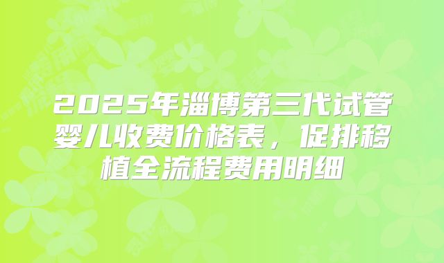 2025年淄博第三代试管婴儿收费价格表，促排移植全流程费用明细