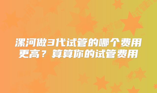 漯河做3代试管的哪个费用更高?算算你的试管费用