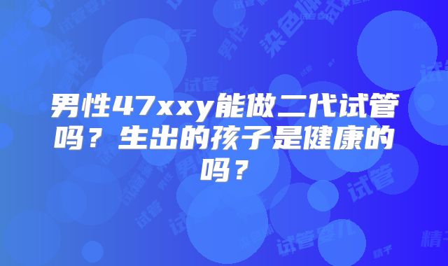 男性47xxy能做二代试管吗？生出的孩子是健康的吗？