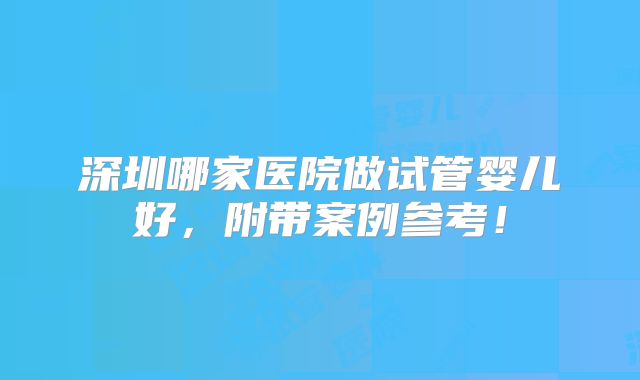 深圳哪家医院做试管婴儿好，附带案例参考！