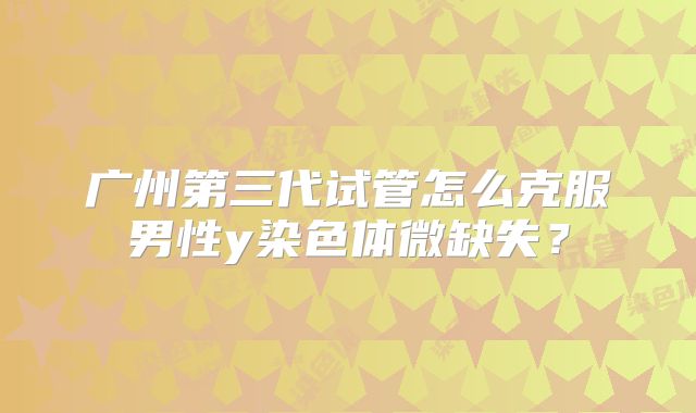 广州第三代试管怎么克服男性y染色体微缺失？