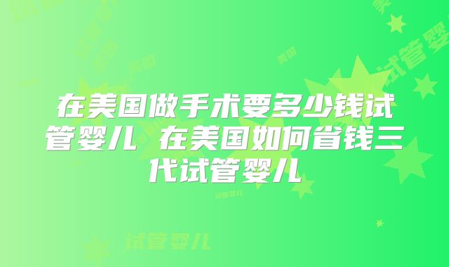 在美国做手术要多少钱试管婴儿 在美国如何省钱三代试管婴儿