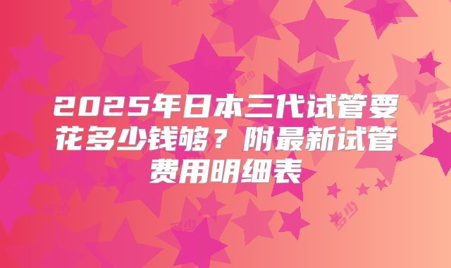 2025年日本三代试管要花多少钱够？附最新试管费用明细表