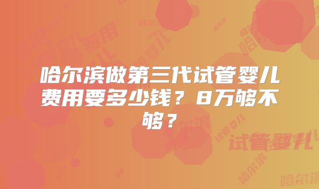 哈尔滨做第三代试管婴儿费用要多少钱？8万够不够？