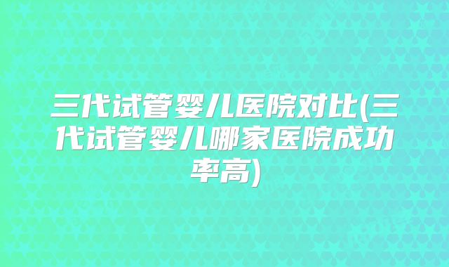 三代试管婴儿医院对比(三代试管婴儿哪家医院成功率高)
