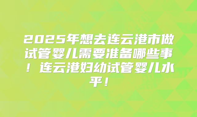 2025年想去连云港市做试管婴儿需要准备哪些事!连云港妇幼试管婴儿水平!
