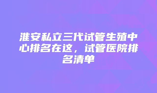 淮安私立三代试管生殖中心排名在这,试管医院排名清单