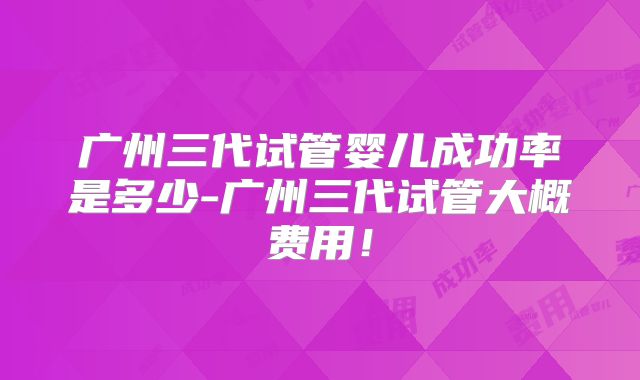 广州三代试管婴儿成功率是多少-广州三代试管大概费用！