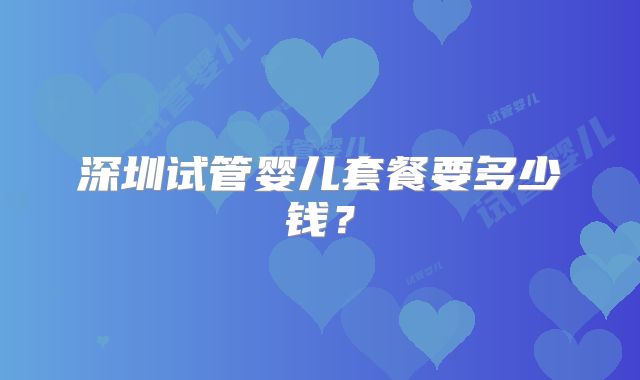 深圳试管婴儿套餐要多少钱?