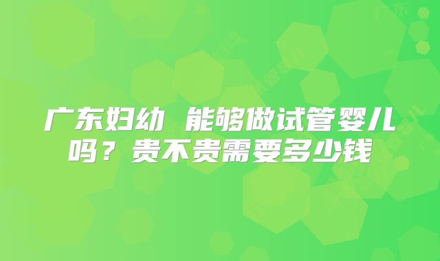 广东妇幼 能够做试管婴儿吗？贵不贵需要多少钱