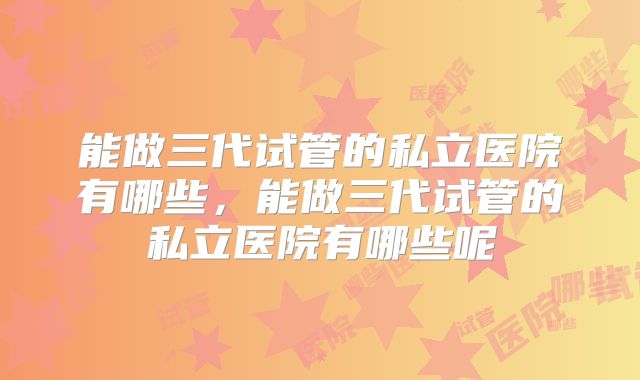 能做三代试管的私立医院有哪些，能做三代试管的私立医院有哪些呢