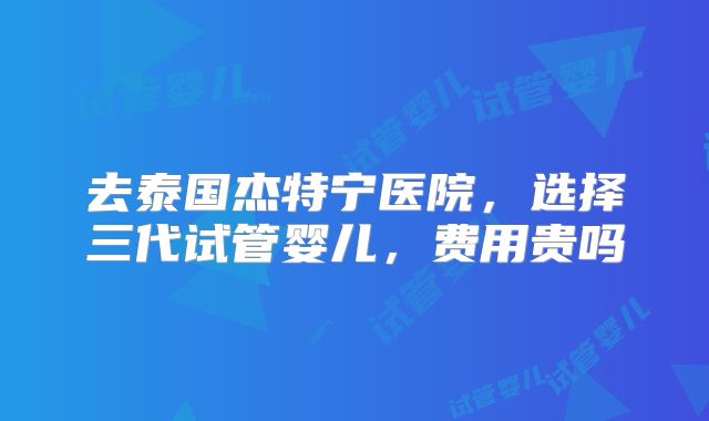 去泰国杰特宁医院，选择三代试管婴儿，费用贵吗