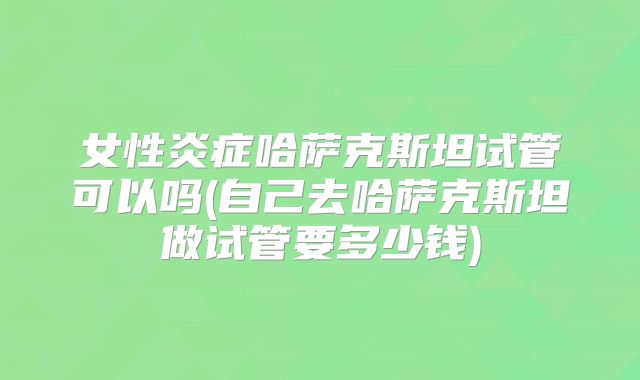 女性炎症哈萨克斯坦试管可以吗(自己去哈萨克斯坦做试管要多少钱)
