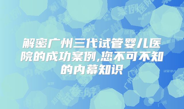 解密广州三代试管婴儿医院的成功案例,您不可不知的内幕知识