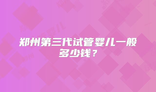 郑州第三代试管婴儿一般多少钱？