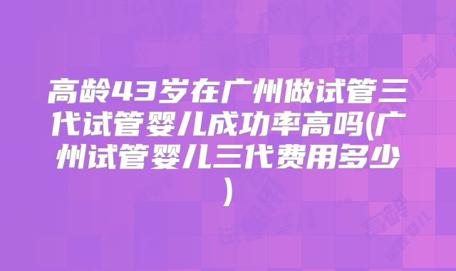 高龄43岁在广州做试管三代试管婴儿成功率高吗(广州试管婴儿三代费用多少)