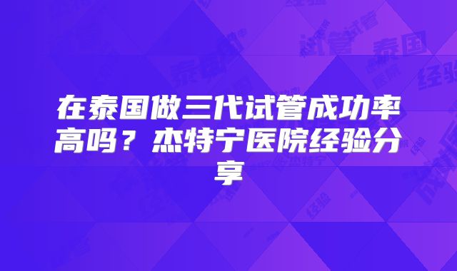 在泰国做三代试管成功率高吗？杰特宁医院经验分享