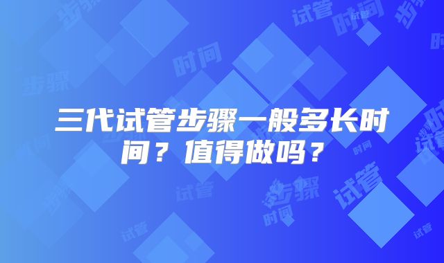 三代试管步骤一般多长时间?值得做吗?